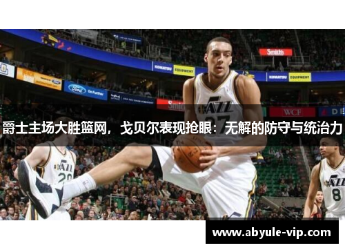 爵士主场大胜篮网，戈贝尔表现抢眼：无解的防守与统治力