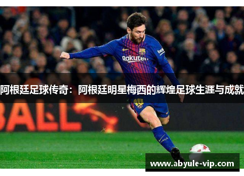 阿根廷足球传奇：阿根廷明星梅西的辉煌足球生涯与成就